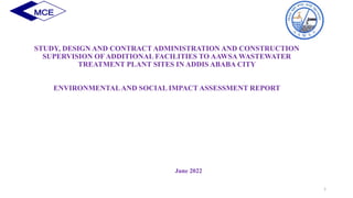 STUDY, DESIGN AND CONTRACT ADMINISTRATION AND CONSTRUCTION
SUPERVISION OF ADDITIONAL FACILITIES TO AAWSA WASTEWATER
TREATMENT PLANT SITES IN ADDIS ABABA CITY
ENVIRONMENTALAND SOCIAL IMPACT ASSESSMENT REPORT
June 2022
1
 