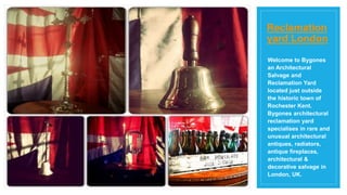 Welcome to Bygones
an Architectural
Salvage and
Reclamation Yard
located just outside
the historic town of
Rochester Kent.
Bygones architectural
reclamation yard
specialises in rare and
unusual architectural
antiques, radiators,
antique fireplaces,
architectural &
decorative salvage in
London, UK.
Reclamation
yard London
 