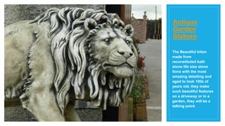 Antique
Garden
Statues
The Beautiful triton
made from
reconstituted bath
stone life size stone
lions with the most
amazing detailing and
aged to look 100s of
years old, they make
such beautiful features
on a driveway or in a
garden, they will be a
talking point.
 