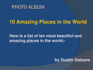 by Dustin Salzano
10 Amazing Places in the World
Here is a list of ten most beautiful and
amazing places in the world:-
 