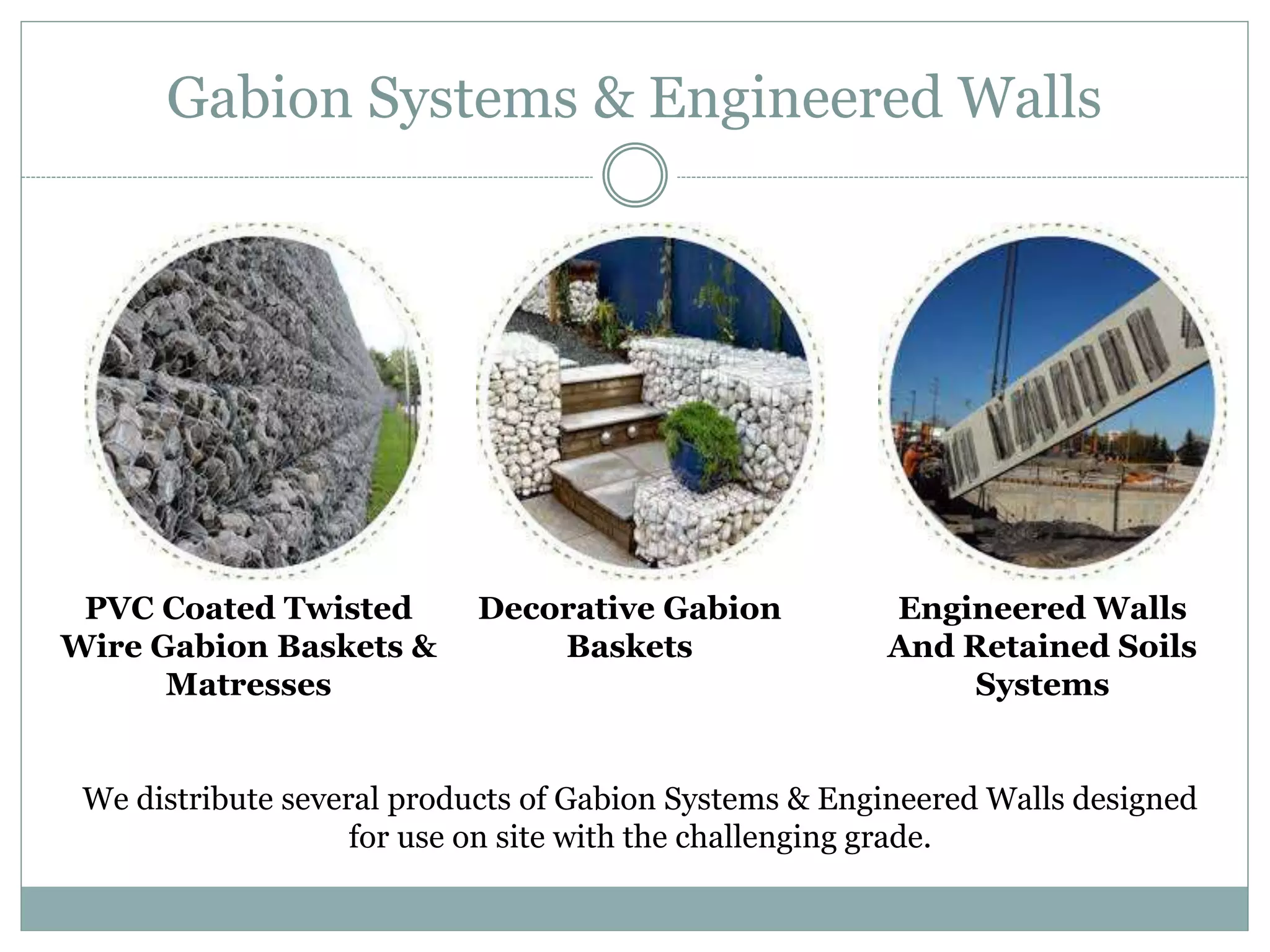 Gabion Systems & Engineered Walls
PVC Coated Twisted
Wire Gabion Baskets &
Matresses
Decorative Gabion
Baskets
Engineered Walls
And Retained Soils
Systems
We distribute several products of Gabion Systems & Engineered Walls designed
for use on site with the challenging grade.
 
