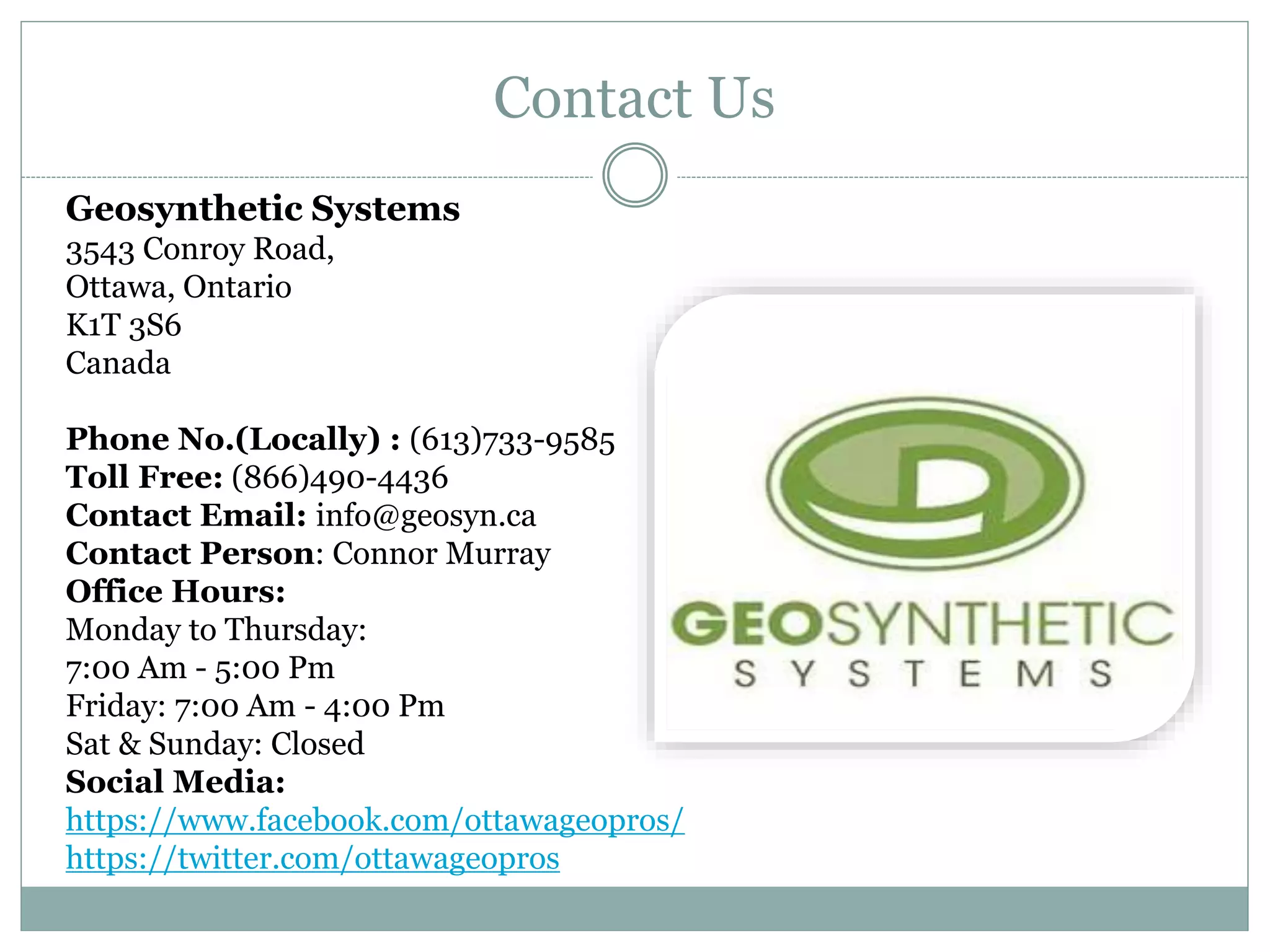 Contact Us
Geosynthetic Systems
3543 Conroy Road,
Ottawa, Ontario
K1T 3S6
Canada
Phone No.(Locally) : (613)733-9585
Toll Free: (866)490-4436
Contact Email: info@geosyn.ca
Contact Person: Connor Murray
Office Hours:
Monday to Thursday:
7:00 Am - 5:00 Pm
Friday: 7:00 Am - 4:00 Pm
Sat & Sunday: Closed
Social Media:
https://www.facebook.com/ottawageopros/
https://twitter.com/ottawageopros
 