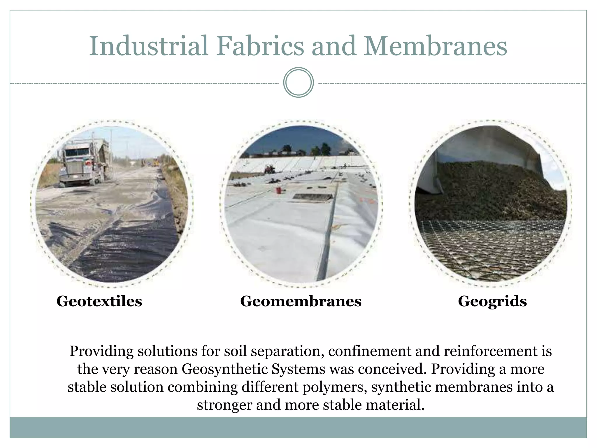 Industrial Fabrics and Membranes
Geotextiles Geomembranes Geogrids
Providing solutions for soil separation, confinement and reinforcement is
the very reason Geosynthetic Systems was conceived. Providing a more
stable solution combining different polymers, synthetic membranes into a
stronger and more stable material.
 