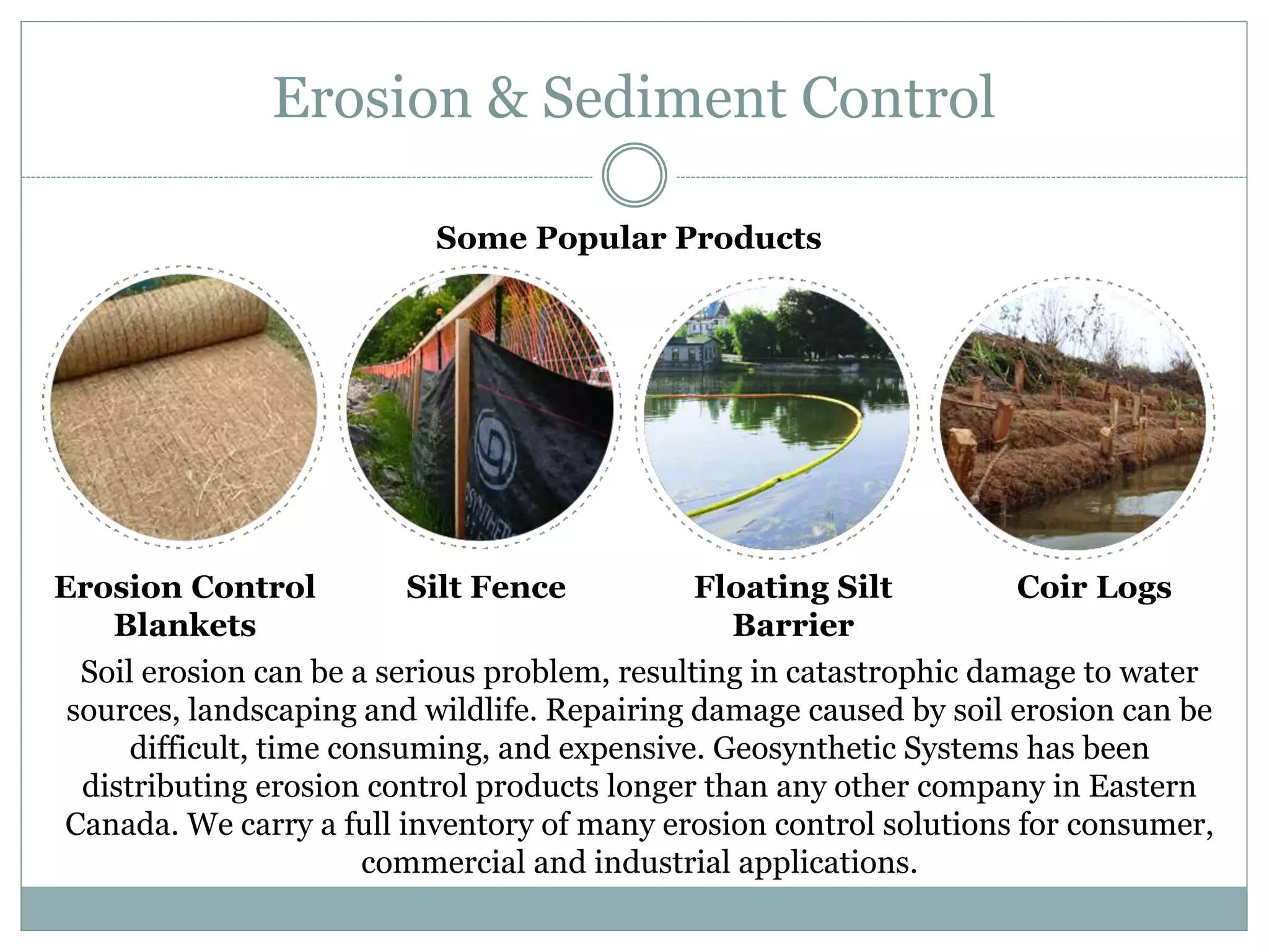 Erosion & Sediment Control
Erosion Control
Blankets
Silt Fence
Soil erosion can be a serious problem, resulting in catastrophic damage to water
sources, landscaping and wildlife. Repairing damage caused by soil erosion can be
difficult, time consuming, and expensive. Geosynthetic Systems has been
distributing erosion control products longer than any other company in Eastern
Canada. We carry a full inventory of many erosion control solutions for consumer,
commercial and industrial applications.
Floating Silt
Barrier
Coir Logs
Some Popular Products
 