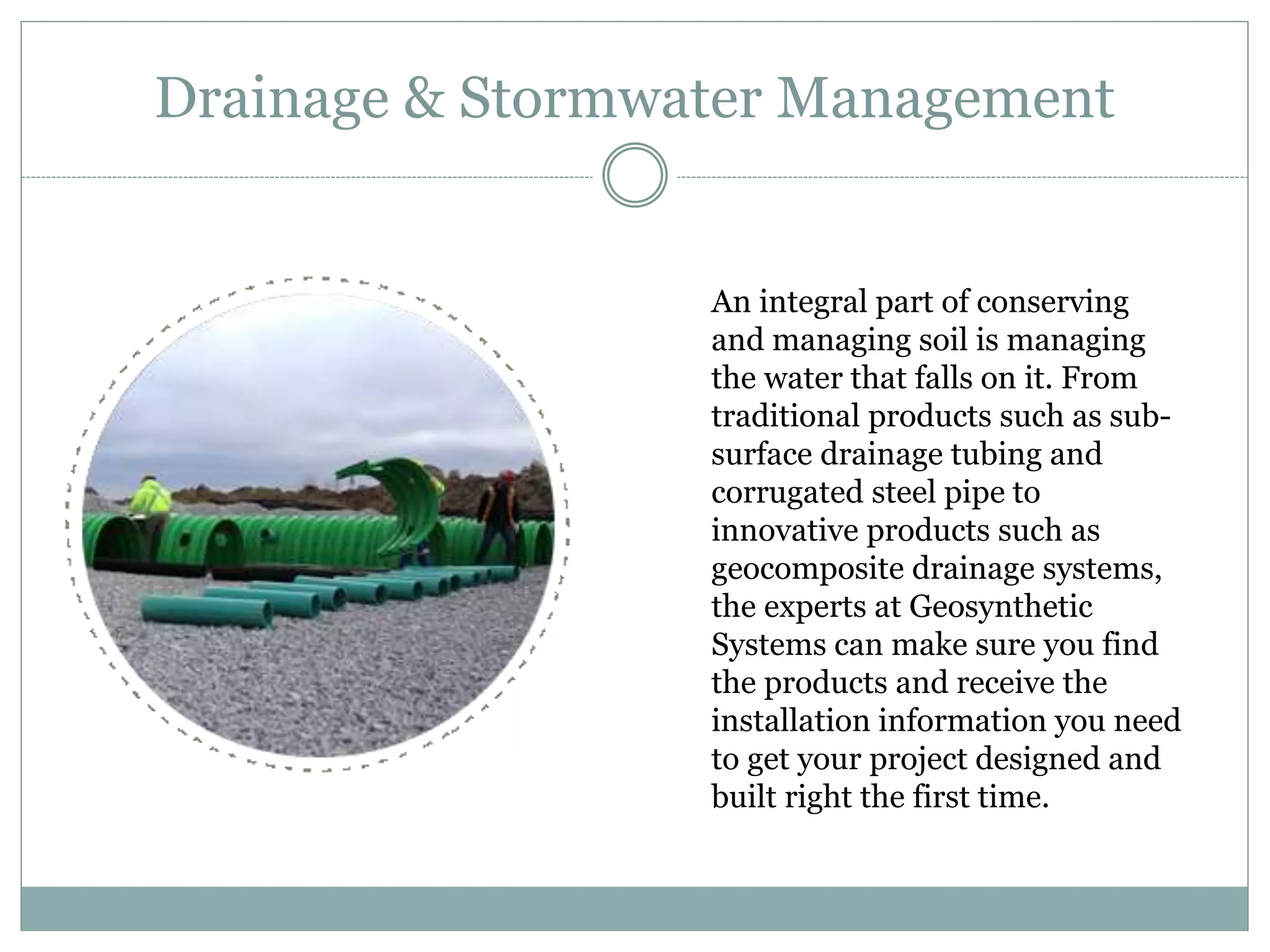Drainage & Stormwater Management
An integral part of conserving
and managing soil is managing
the water that falls on it. From
traditional products such as sub-
surface drainage tubing and
corrugated steel pipe to
innovative products such as
geocomposite drainage systems,
the experts at Geosynthetic
Systems can make sure you find
the products and receive the
installation information you need
to get your project designed and
built right the first time.
 