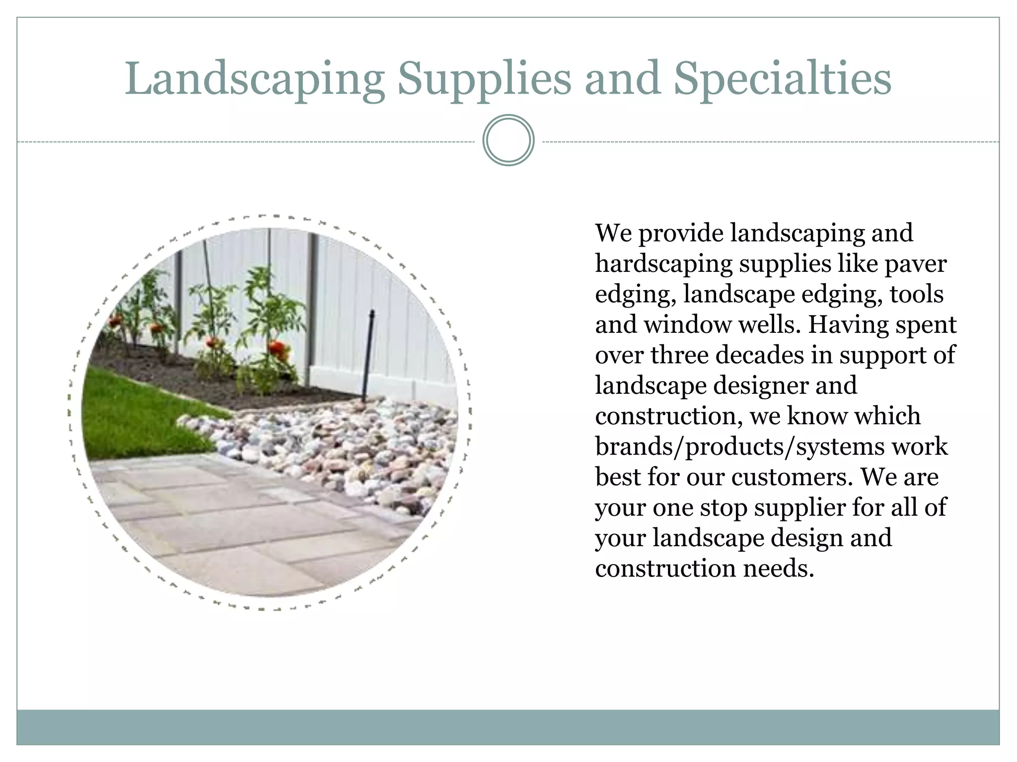 Landscaping Supplies and Specialties
We provide landscaping and
hardscaping supplies like paver
edging, landscape edging, tools
and window wells. Having spent
over three decades in support of
landscape designer and
construction, we know which
brands/products/systems work
best for our customers. We are
your one stop supplier for all of
your landscape design and
construction needs.
 