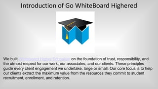 Introduction of Go WhiteBoard Highered
We built Whiteboard Higher Education on the foundation of trust, responsibility, and
the utmost respect for our work, our associates, and our clients. These principles
guide every client engagement we undertake, large or small. Our core focus is to help
our clients extract the maximum value from the resources they commit to student
recruitment, enrollment, and retention.
 