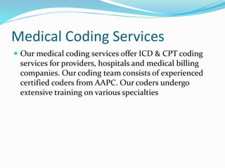 Medical Coding Services
 Our medical coding services offer ICD & CPT coding
services for providers, hospitals and medical billing
companies. Our coding team consists of experienced
certified coders from AAPC. Our coders undergo
extensive training on various specialties
 