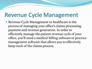 Revenue Cycle Management
 Revenue Cycle Management in healthcare is the
process of managing your office’s claims processing,
payment and revenue generation. In order to
efficiently manage the patient revenue cycle of your
office, you’ll need a medical billing software or practice
management software that allows you to effectively
keep track of the claims process.
 