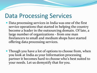 Data Processing Services
 Data processing services in India was one of the first
service operations that started in helping the country
become a leader in the outsourcing domain. Of late, a
large number of organizations - from one man
freelancers to small and medium shops have started
offering data processing services.
 Though you have a lot of options to choose from, when
you look at India as your Information processing
partner it becomes hard to choose who's best suited to
your needs. Let us demystify that for you.
 