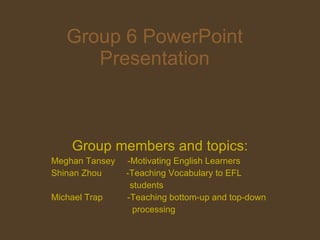 Group 6 PowerPoint Presentation Group members and topics: Meghan Tansey  -Motivating English Learners Shinan Zhou  -Teaching Vocabulary to EFL students  Michael Trap  -Teaching bottom-up and top-down processing 