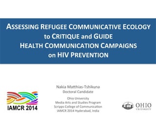 ASSESSING	
  REFUGEE	
  COMMUNICATIVE	
  ECOLOGY	
  	
  
to	
  CRITIQUE	
  and	
  GUIDE	
  	
  	
  
HEALTH	
  COMMUNICATION	
  CAMPAIGNS	
  	
  
on	
  HIV	
  PREVENTION	
  
Nakia	
  Ma'hias-­‐Tshikuna	
  
Doctoral	
  Candidate	
  
	
  
Ohio	
  University	
  
Media	
  Arts	
  and	
  Studies	
  Program	
  
Scripps	
  College	
  of	
  CommunicaBon	
  
IAMCR	
  2014	
  Hyderabad,	
  India	
  
 