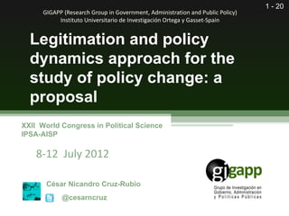 1 - 20
      GIGAPP (Research Group in Government, Administration and Public Policy)
           Instituto Universitario de Investigación Ortega y Gasset-Spain


  Legitimation and policy
  dynamics approach for the
  study of policy change: a
  proposal
XXII World Congress in Political Science
IPSA-AISP

    8-12 July 2012

       César Nicandro Cruz-Rubio
            @cesarncruz
 