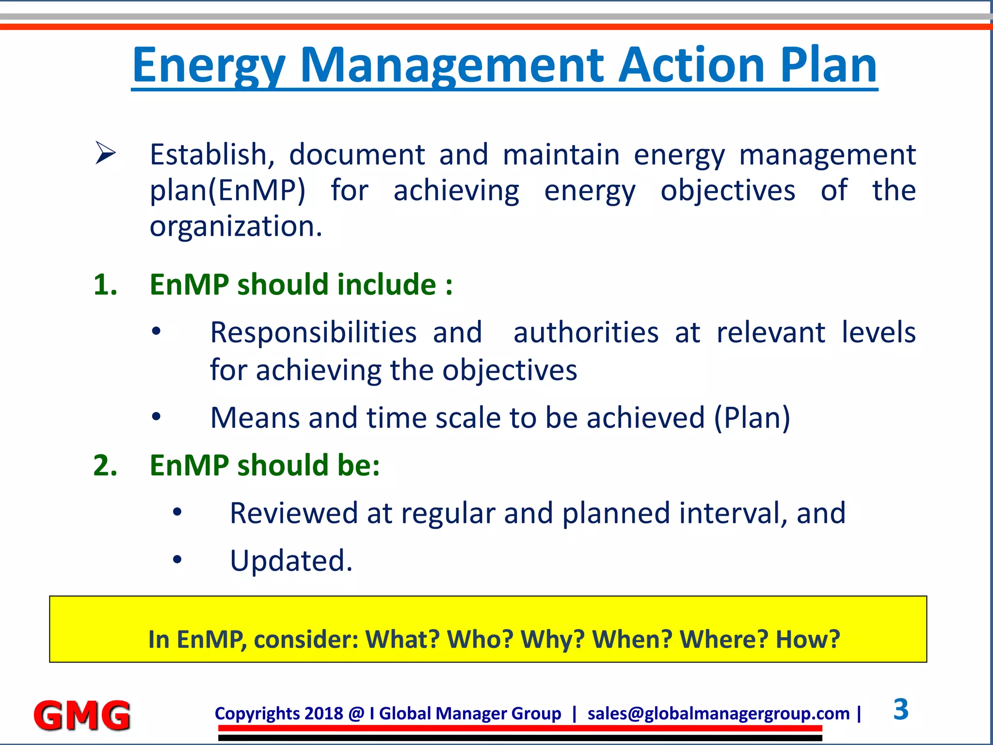 Copyrights 2018 @ I Global Manager Group | sales@globalmanagergroup.com | 3GMG
 Establish, document and maintain energy management
plan(EnMP) for achieving energy objectives of the
organization.
1. EnMP should include :
• Responsibilities and authorities at relevant levels
for achieving the objectives
• Means and time scale to be achieved (Plan)
2. EnMP should be:
• Reviewed at regular and planned interval, and
• Updated.
In EnMP, consider: What? Who? Why? When? Where? How?
Energy Management Action Plan
 