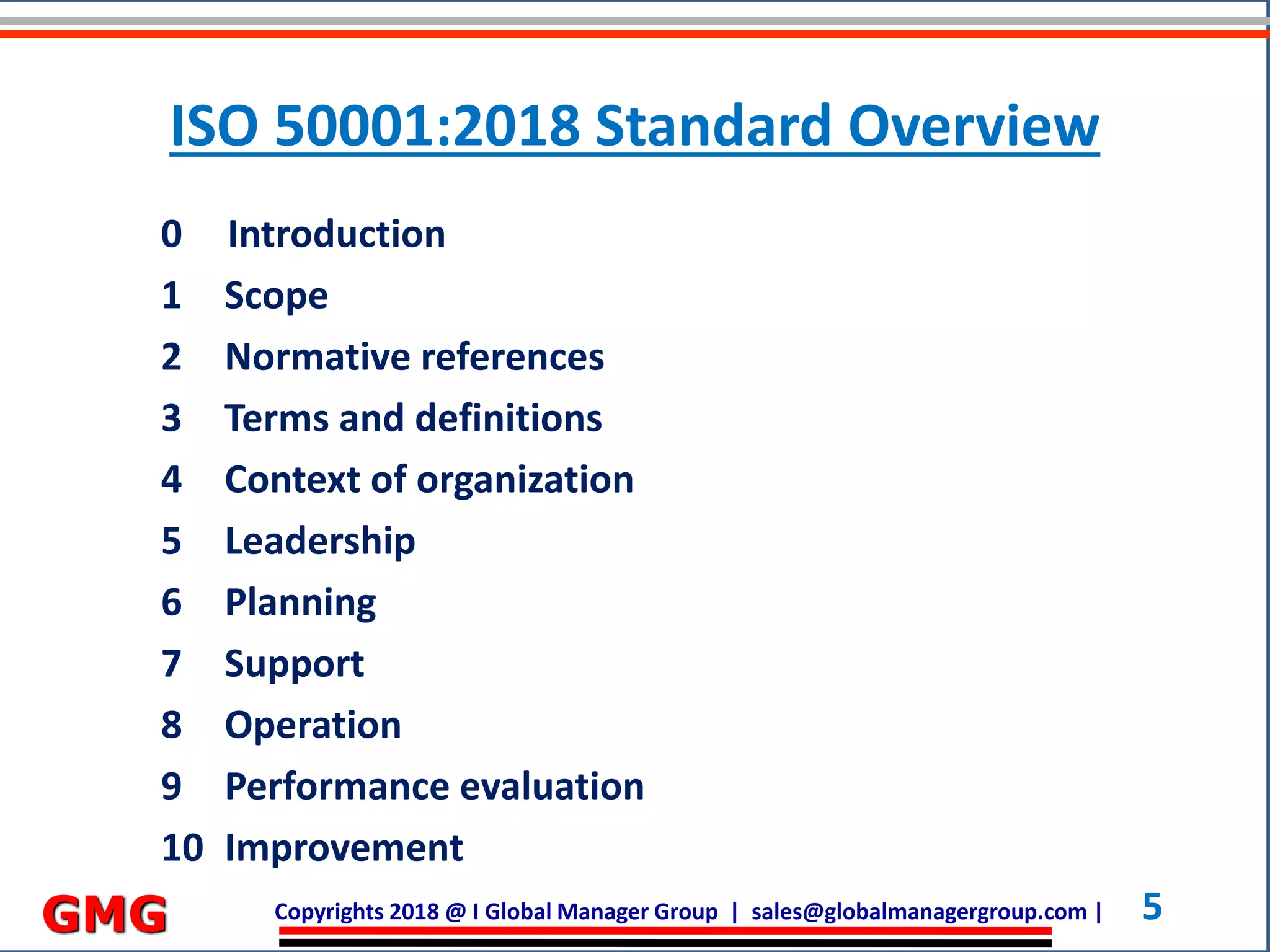 Copyrights 2018 @ I Global Manager Group | sales@globalmanagergroup.com | 5GMG
0 Introduction
1 Scope
2 Normative references
3 Terms and definitions
4 Context of organization
5 Leadership
6 Planning
7 Support
8 Operation
9 Performance evaluation
10 Improvement
ISO 50001:2018 Standard Overview
 
