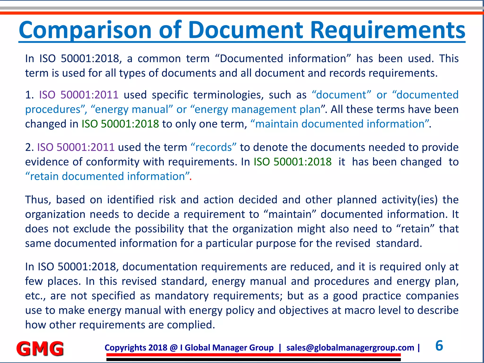 Copyrights 2018 @ I Global Manager Group | sales@globalmanagergroup.com | 6GMG
In ISO 50001:2018, a common term “Documented information” has been used. This
term is used for all types of documents and all document and records requirements.
1. ISO 50001:2011 used specific terminologies, such as “document” or “documented
procedures”, “energy manual” or “energy management plan”. All these terms have been
changed in ISO 50001:2018 to only one term, “maintain documented information”.
2. ISO 50001:2011 used the term “records” to denote the documents needed to provide
evidence of conformity with requirements. In ISO 50001:2018 it has been changed to
“retain documented information”.
Thus, based on identified risk and action decided and other planned activity(ies) the
organization needs to decide a requirement to “maintain” documented information. It
does not exclude the possibility that the organization might also need to “retain” that
same documented information for a particular purpose for the revised standard.
In ISO 50001:2018, documentation requirements are reduced, and it is required only at
few places. In this revised standard, energy manual and procedures and energy plan,
etc., are not specified as mandatory requirements; but as a good practice companies
use to make energy manual with energy policy and objectives at macro level to describe
how other requirements are complied.
Comparison of Document Requirements
 