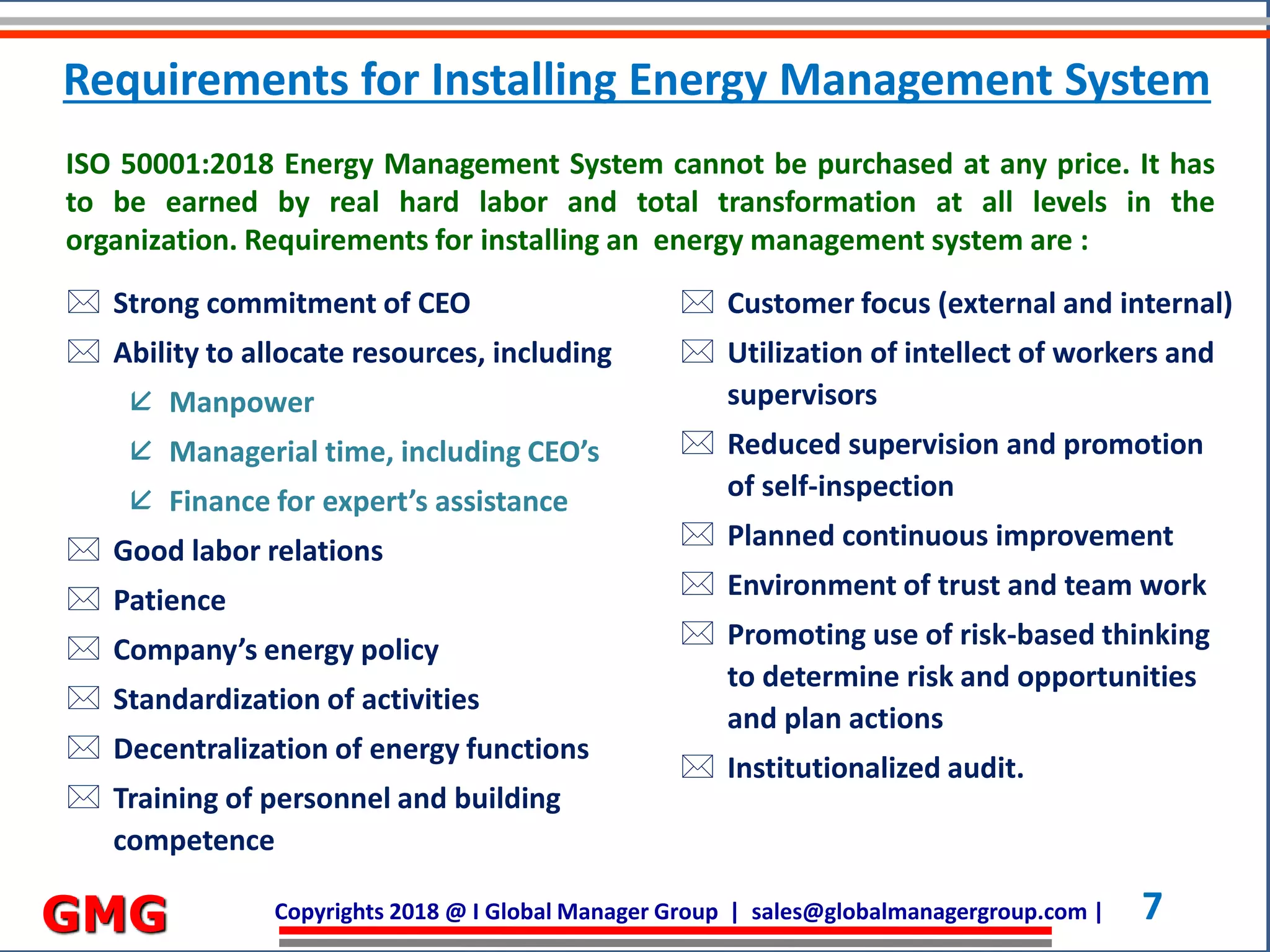 Copyrights 2018 @ I Global Manager Group | sales@globalmanagergroup.com | 7GMG
 Strong commitment of CEO
 Ability to allocate resources, including
 Manpower
 Managerial time, including CEO’s
 Finance for expert’s assistance
 Good labor relations
 Patience
 Company’s energy policy
 Standardization of activities
 Decentralization of energy functions
 Training of personnel and building
competence
ISO 50001:2018 Energy Management System cannot be purchased at any price. It has
to be earned by real hard labor and total transformation at all levels in the
organization. Requirements for installing an energy management system are :
 Customer focus (external and internal)
 Utilization of intellect of workers and
supervisors
 Reduced supervision and promotion
of self-inspection
 Planned continuous improvement
 Environment of trust and team work
 Promoting use of risk-based thinking
to determine risk and opportunities
and plan actions
 Institutionalized audit.
Requirements for Installing Energy Management System
 