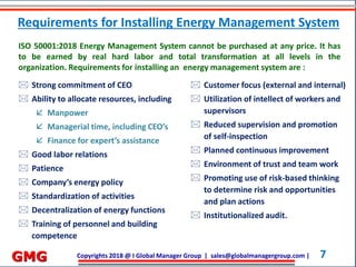 Copyrights 2018 @ I Global Manager Group | sales@globalmanagergroup.com | 7GMG
 Strong commitment of CEO
 Ability to allocate resources, including
 Manpower
 Managerial time, including CEO’s
 Finance for expert’s assistance
 Good labor relations
 Patience
 Company’s energy policy
 Standardization of activities
 Decentralization of energy functions
 Training of personnel and building
competence
ISO 50001:2018 Energy Management System cannot be purchased at any price. It has
to be earned by real hard labor and total transformation at all levels in the
organization. Requirements for installing an energy management system are :
 Customer focus (external and internal)
 Utilization of intellect of workers and
supervisors
 Reduced supervision and promotion
of self-inspection
 Planned continuous improvement
 Environment of trust and team work
 Promoting use of risk-based thinking
to determine risk and opportunities
and plan actions
 Institutionalized audit.
Requirements for Installing Energy Management System
 