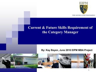 Current & Future Skills Requirement of
                                          the Category Manager



                                           By: Kay Bayen, June 2010 EIPM MBA Project




Confidential Bayen K – MBA Research 2010                                        1
 