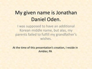 My given name is Jonathan
        Daniel Oden.
   I was supposed to have an additional
     Korean middle name, but alas, my
  parents failed to fulfill my grandfather’s
                   wishes.

At the time of this presentation’s creation, I reside in
                      Ambler, PA
 
