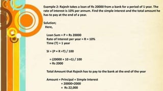 Example 2: Rajesh takes a loan of Rs 20000 from a bank for a period of 1 year. The
rate of interest is 10% per annum. Find the simple interest and the total amount he
has to pay at the end of a year.
Solution;
Here,
Loan Sum = P = Rs 20000
Rate of Interest per year = R = 10%
Time (T) = 1 year
SI = (P × R ×T) / 100
= (20000 × 10 ×1) / 100
= Rs 2000
Total Amount that Rajesh has to pay to the bank at the end of the year
Amount = Principal + Simple Interest
= 20000+2000
= Rs 22,000
 