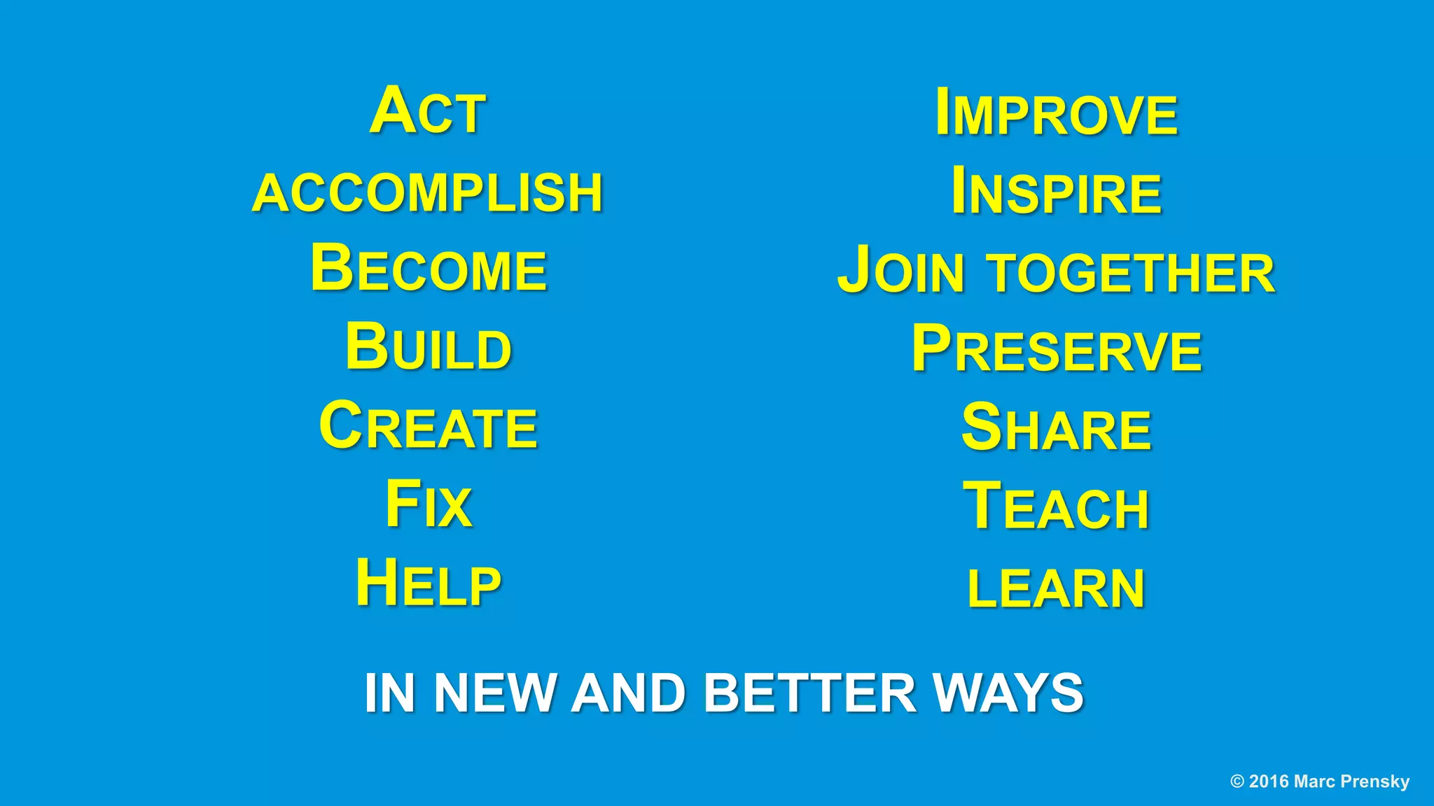 ACT
ACCOMPLISH
BECOME
BUILD
CREATE
FIX
HELP
IMPROVE
INSPIRE
JOIN TOGETHER
PRESERVE
SHARE
TEACH
LEARN
IN NEW AND BETTER WAYS
© 2016 Marc Prensky
 