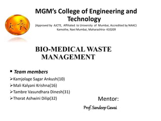 MGM’s College of Engineering and
Technology
(Approved by AJCTE, Affiliated to University of Mumbai, Accredited by NAAC)
Kamothe, Navi Mumbai, Maharashtra- 410209
BIO-MEDICAL WASTE
MANAGEMENT
Mentor:
Prof. Sandeep Gawai
 Team members
Kamjolage Sagar Ankush(10)
Mali Kalyani Krishna(16)
Tambre Vasundhara Dinesh(31)
Thorat Ashwini Dilip(32)
 