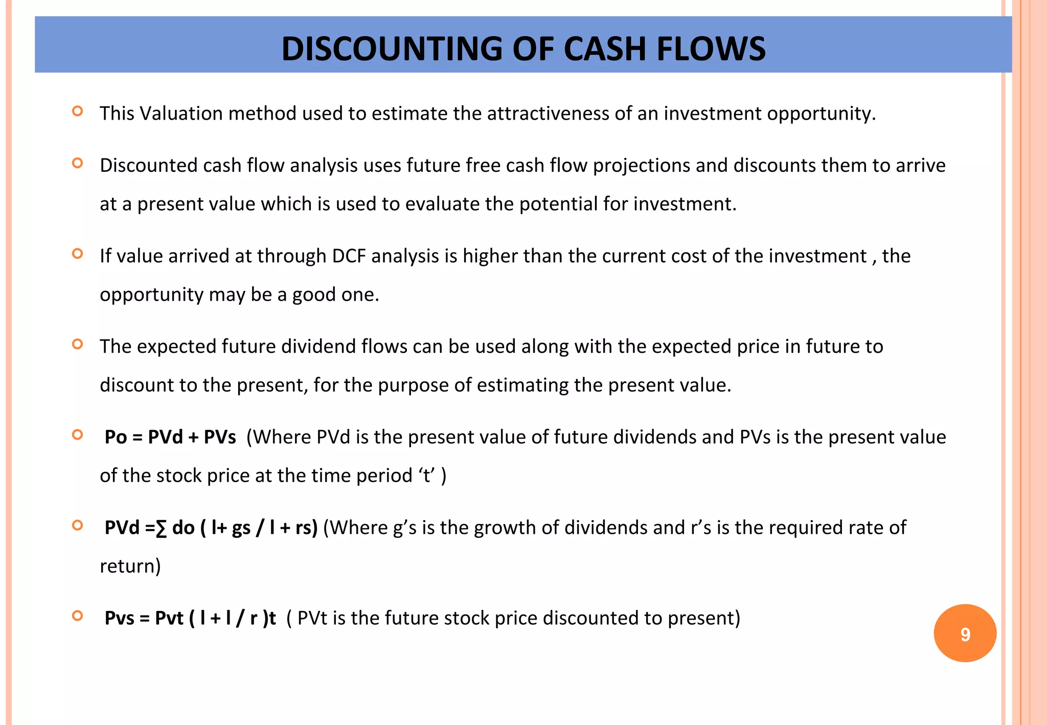 DISCOUNTING OF CASH FLOWS This Valuation method used to estimate the attractiveness of an investment opportunity. Discounted cash flow analysis uses future free cash flow projections and discounts them to arrive at a present value which is used to evaluate the potential for investment. If value arrived at through DCF analysis is higher than the current cost of the investment , the opportunity may be a good one.  The expected future dividend flows can be used along with the expected price in future to discount to the present, for the purpose of estimating the present value. Po = PVd + PVs   (Where PVd is the present value of future dividends and PVs is the present value of the stock price at the time period ‘t’ ) PVd =∑ do ( l+ gs / l + rs)  (Where g’s is the growth of dividends and r’s is the required rate of  return) Pvs = Pvt ( l + l / r )t  ( PVt is the future stock price discounted to present)  9 