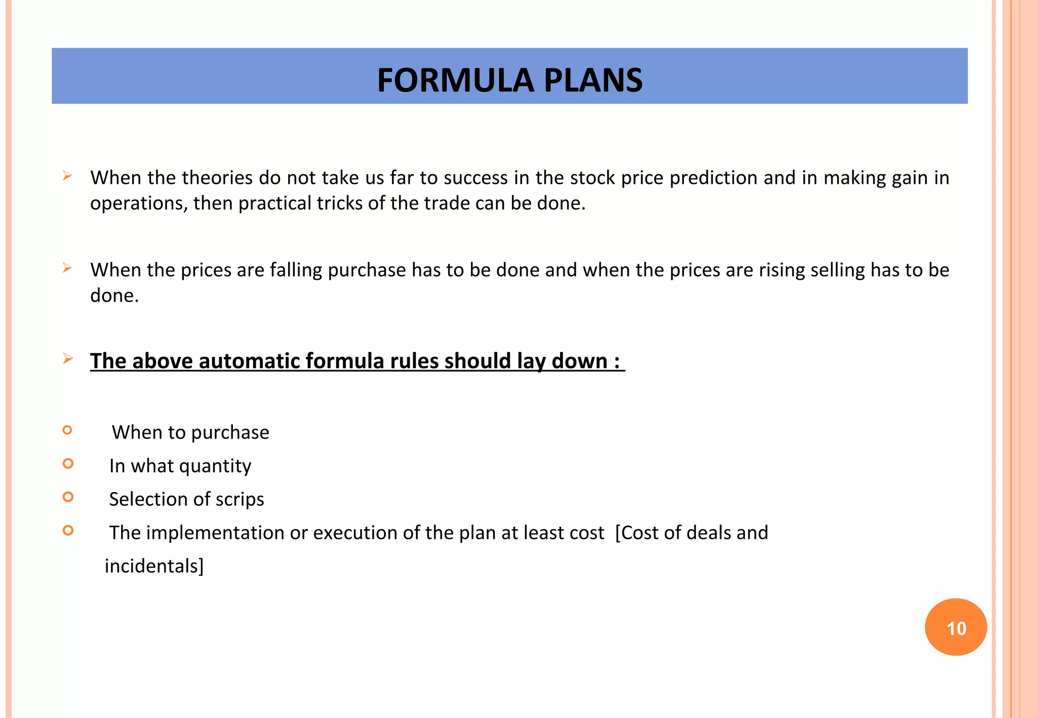 FORMULA PLANS When the theories do not take us far to success in the stock price prediction and in making gain in operations, then practical tricks of the trade can be done.  When the prices are falling purchase has to be done and when the prices are rising selling has to be done. The above automatic formula rules should lay down :  When to purchase  In what quantity  Selection of scrips  The implementation or execution of the plan at least cost  [Cost of deals and  incidentals] 10 