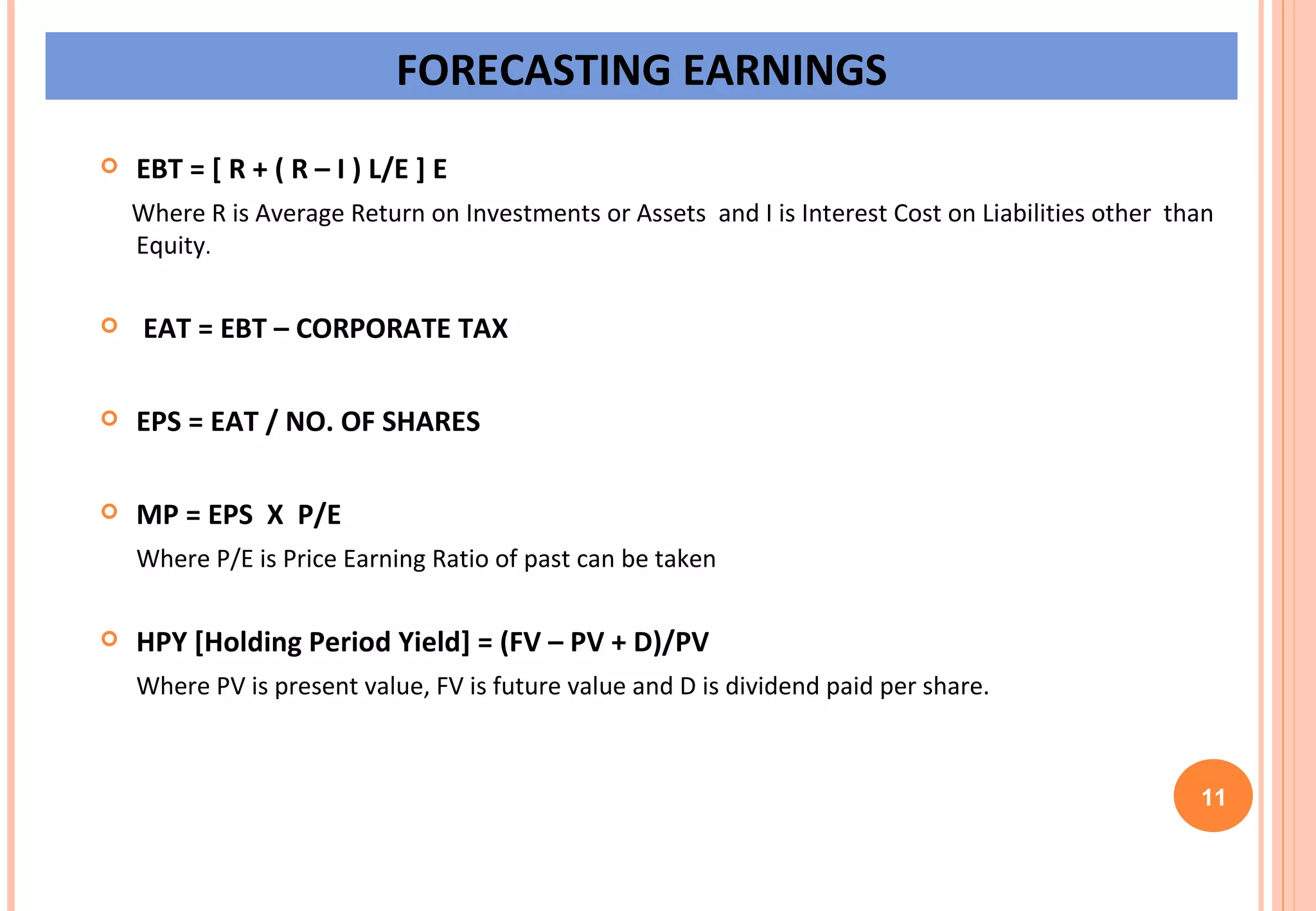EBT = [ R + ( R – I ) L/E ] E Where R is Average Return on Investments or Assets  and I is Interest Cost on Liabilities other  than Equity . EAT = EBT – CORPORATE TAX EPS = EAT / NO. OF SHARES MP = EPS  X  P/E Where P/E is Price Earning Ratio of past can be taken HPY [Holding Period Yield] = (FV – PV + D)/PV Where PV is present value, FV is future value and D is dividend paid per share. 11 FORECASTING EARNINGS 