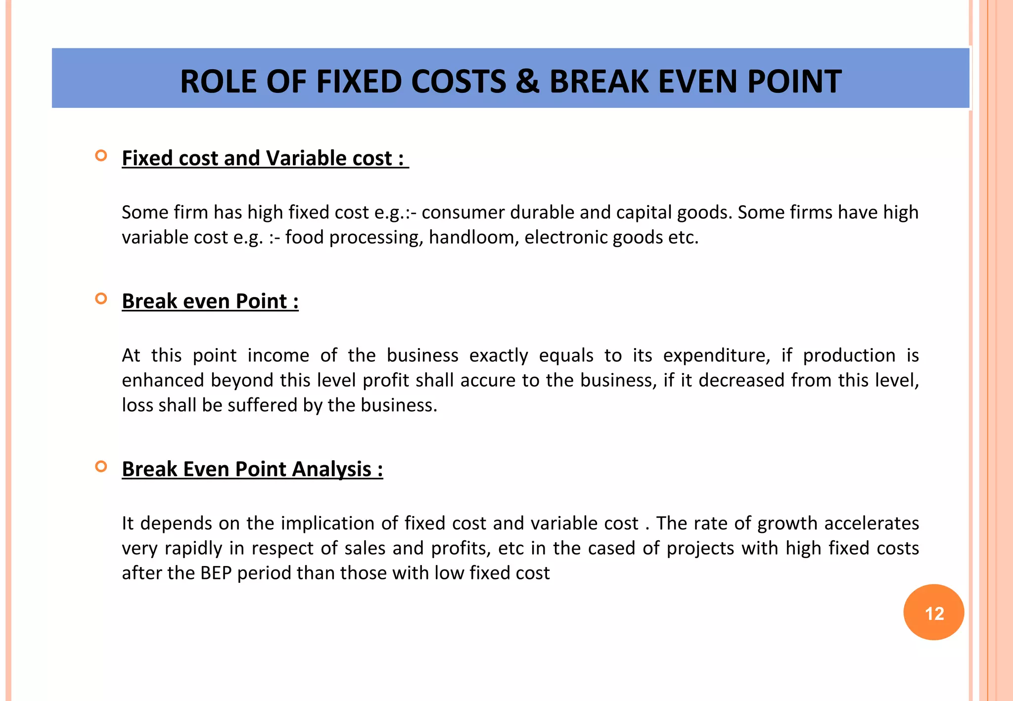 Fixed cost and Variable cost :  Some firm has high fixed cost e.g.:- consumer durable and capital goods. Some firms have high variable cost e.g. :- food processing, handloom, electronic goods etc. Break even Point : At this point income of the business exactly equals to its expenditure, if production is enhanced beyond this level profit shall accure to the business, if it decreased from this level, loss shall be suffered by the business. Break Even Point Analysis : It depends on the implication of fixed cost and variable cost . The rate of growth accelerates very rapidly in respect of sales and profits, etc in the cased of projects with high fixed costs after the BEP period than those with low fixed cost 12 ROLE OF FIXED COSTS & BREAK EVEN POINT 
