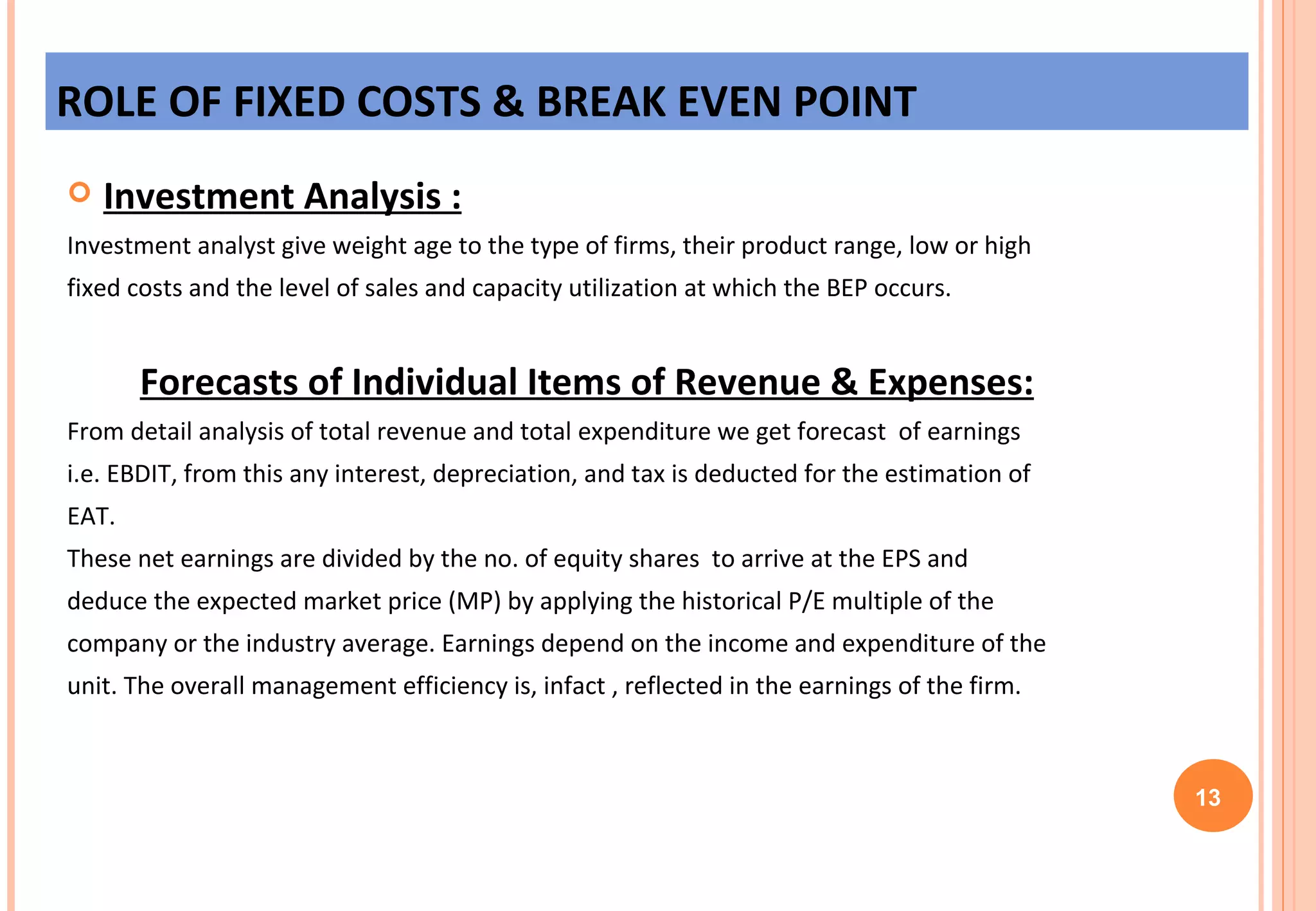 Investment Analysis : Investment analyst give weight age to the type of firms, their product range, low or high  fixed costs and the level of sales and capacity utilization at which the BEP occurs. Forecasts of Individual Items of Revenue & Expenses: From detail analysis of total revenue and total expenditure we get forecast  of earnings  i.e. EBDIT, from this any interest, depreciation, and tax is deducted for the estimation of  EAT.  These net earnings are divided by the no. of equity shares  to arrive at the EPS and  deduce the expected market price (MP) by applying the historical P/E multiple of the  company or the industry average. Earnings depend on the income and expenditure of the  unit. The overall management efficiency is, infact , reflected in the earnings of the firm.  ROLE OF FIXED COSTS & BREAK EVEN POINT 13 