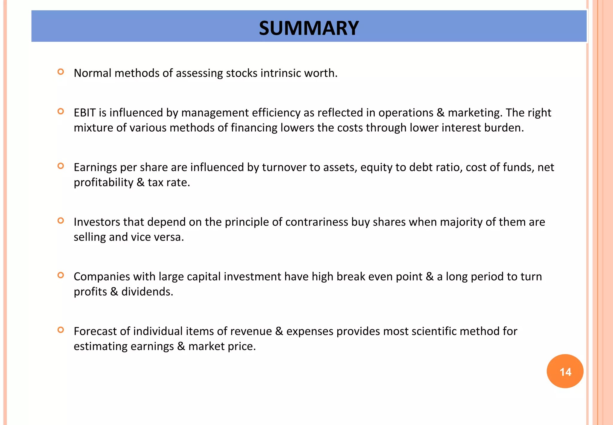 Normal methods of assessing stocks intrinsic worth. EBIT is influenced by management efficiency as reflected in operations & marketing. The right mixture of various methods of financing lowers the costs through lower interest burden. Earnings per share are influenced by turnover to assets, equity to debt ratio, cost of funds, net profitability & tax rate. Investors that depend on the principle of contrariness buy shares when majority of them are selling and vice versa. Companies with large capital investment have high break even point & a long period to turn profits & dividends. Forecast of individual items of revenue & expenses provides most scientific method for estimating earnings & market price. 14 SUMMARY 