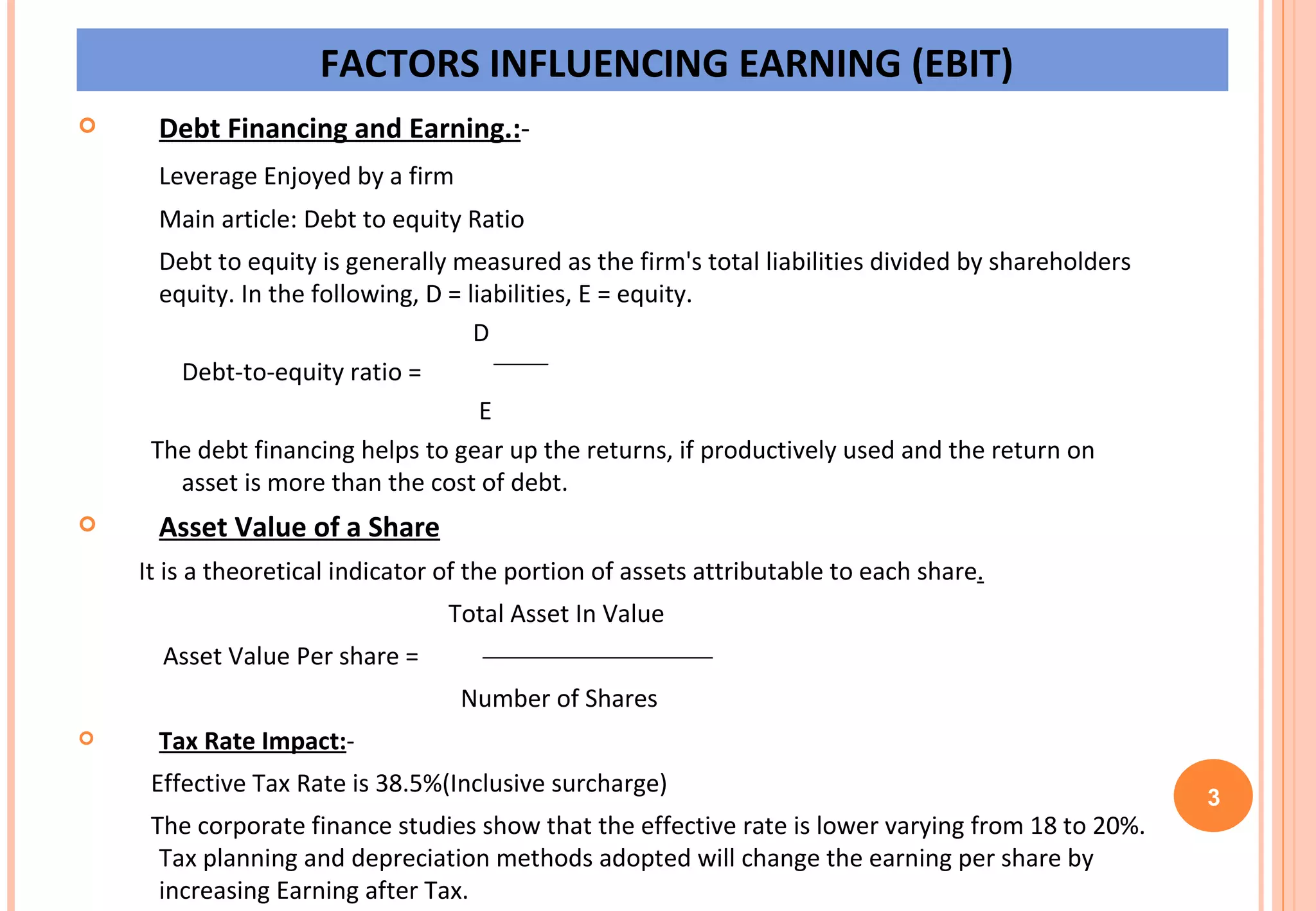 FACTORS INFLUENCING EARNING (EBIT) Debt Financing and Earning.: - Leverage Enjoyed by a firm Main article: Debt to equity Ratio Debt to equity is generally measured as the firm's total liabilities divided by shareholders equity. In the following, D = liabilities, E = equity.     D Debt-to-equity ratio =      E The debt financing helps to gear up the returns, if productively used and the return on  asset is more than the cost of debt. Asset Value of a Share It is a theoretical indicator of the portion of assets attributable to each share .   Total Asset In Value Asset Value Per share =      Number of Shares Tax Rate Impact: - Effective Tax Rate is 38.5%(Inclusive surcharge) The corporate finance studies show that the effective rate is lower varying from 18 to 20%. Tax planning and depreciation methods adopted will change the earning per share by increasing Earning after Tax. 3 