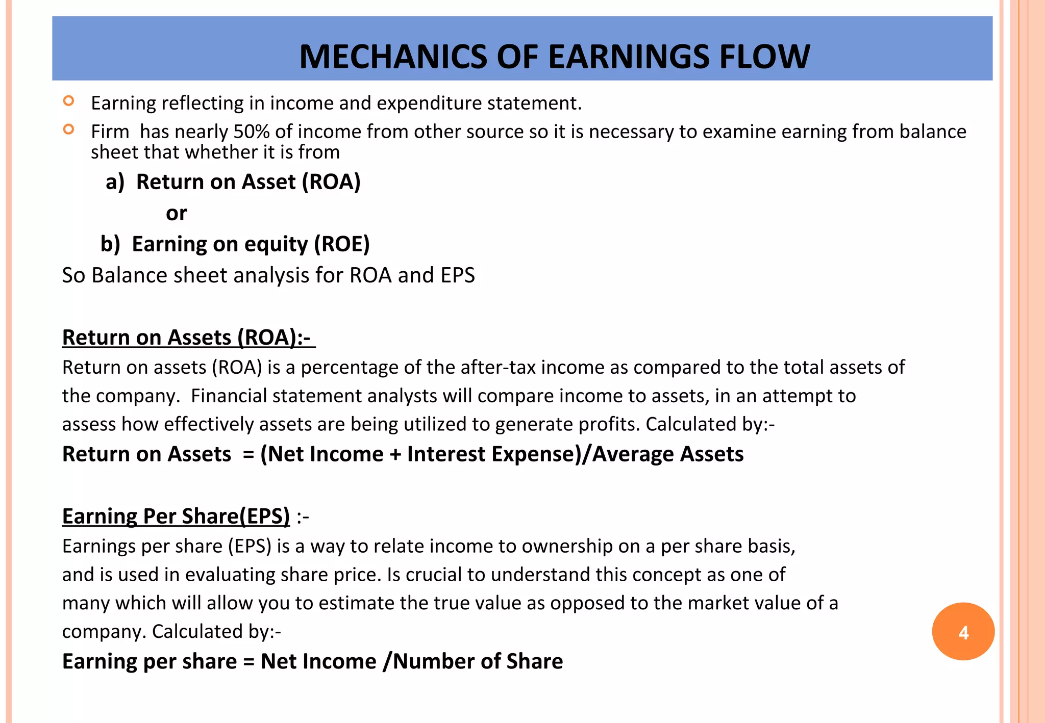 MECHANICS OF EARNINGS FLOW Earning reflecting in income and expenditure statement. Firm  has nearly 50% of income from other source so it is necessary to examine earning from balance sheet that whether it is from a)  Return on Asset (ROA) or b)  Earning on equity (ROE) So Balance sheet analysis for ROA and EPS Return on Assets (ROA):-   Return on assets (ROA) is a percentage of the after-tax income as compared to the total assets of the company.  Financial statement analysts will compare income to assets, in an attempt to  assess how effectively assets are being utilized to generate profits. Calculated by:- Return on Assets  = (Net Income + Interest Expense)/Average Assets Earning Per Share(EPS)  :-  Earnings per share (EPS) is a way to relate income to ownership on a per share basis,  and is used in evaluating share price. Is crucial to understand this concept as one of  many which will allow you to estimate the true value as opposed to the market value of a  company. Calculated by:- Earning per share = Net Income /Number of Share   4 