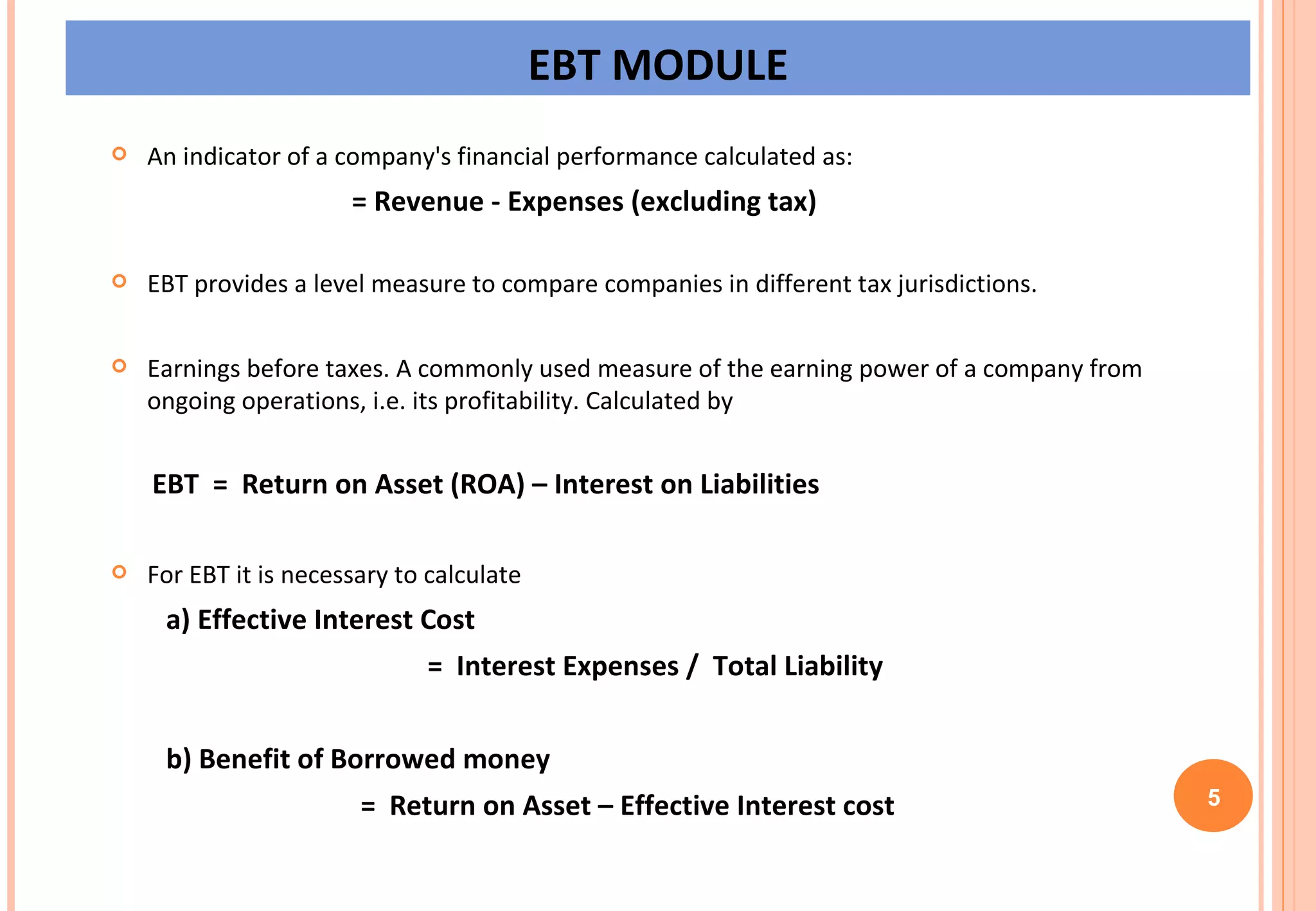 EBT MODULE An indicator of a company's financial performance calculated as:                                       = Revenue - Expenses (excluding tax)   EBT provides a level measure to compare companies in different tax jurisdictions.  Earnings before taxes. A commonly used measure of the earning power of a company from ongoing operations, i.e. its profitability. Calculated by EBT  =  Return on Asset (ROA) – Interest on Liabilities  For EBT it is necessary to calculate  a) Effective Interest Cost =  Interest Expenses /  Total Liability b) Benefit of Borrowed money   =  Return on Asset – Effective Interest cost 5 