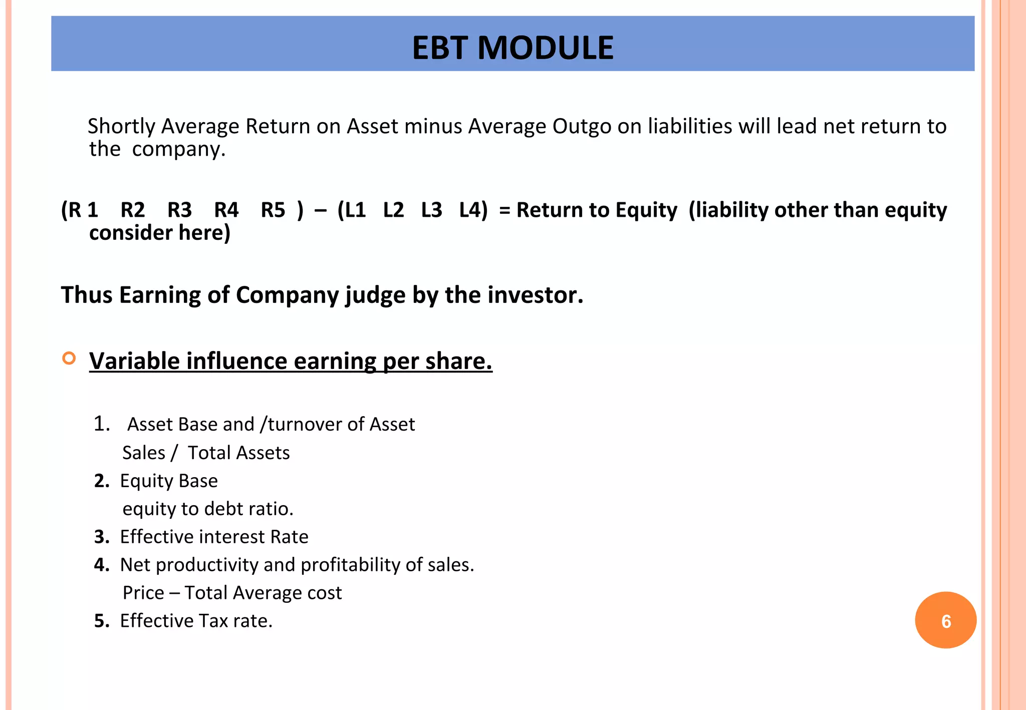 EBT MODULE Shortly Average Return on Asset minus Average Outgo on liabilities will lead net return to the  company. (R 1  R2  R3  R4  R5  )  –  (L1  L2  L3  L4)  = Return to Equity  (liability other than equity consider here) Thus Earning of Company judge by the investor. Variable influence earning per share. 1.  Asset Base and /turnover of Asset Sales /  Total Assets 2.   Equity Base  equity to debt ratio. 3.   Effective interest Rate 4.   Net productivity and profitability of sales. Price – Total Average cost 5.   Effective Tax rate. 6 