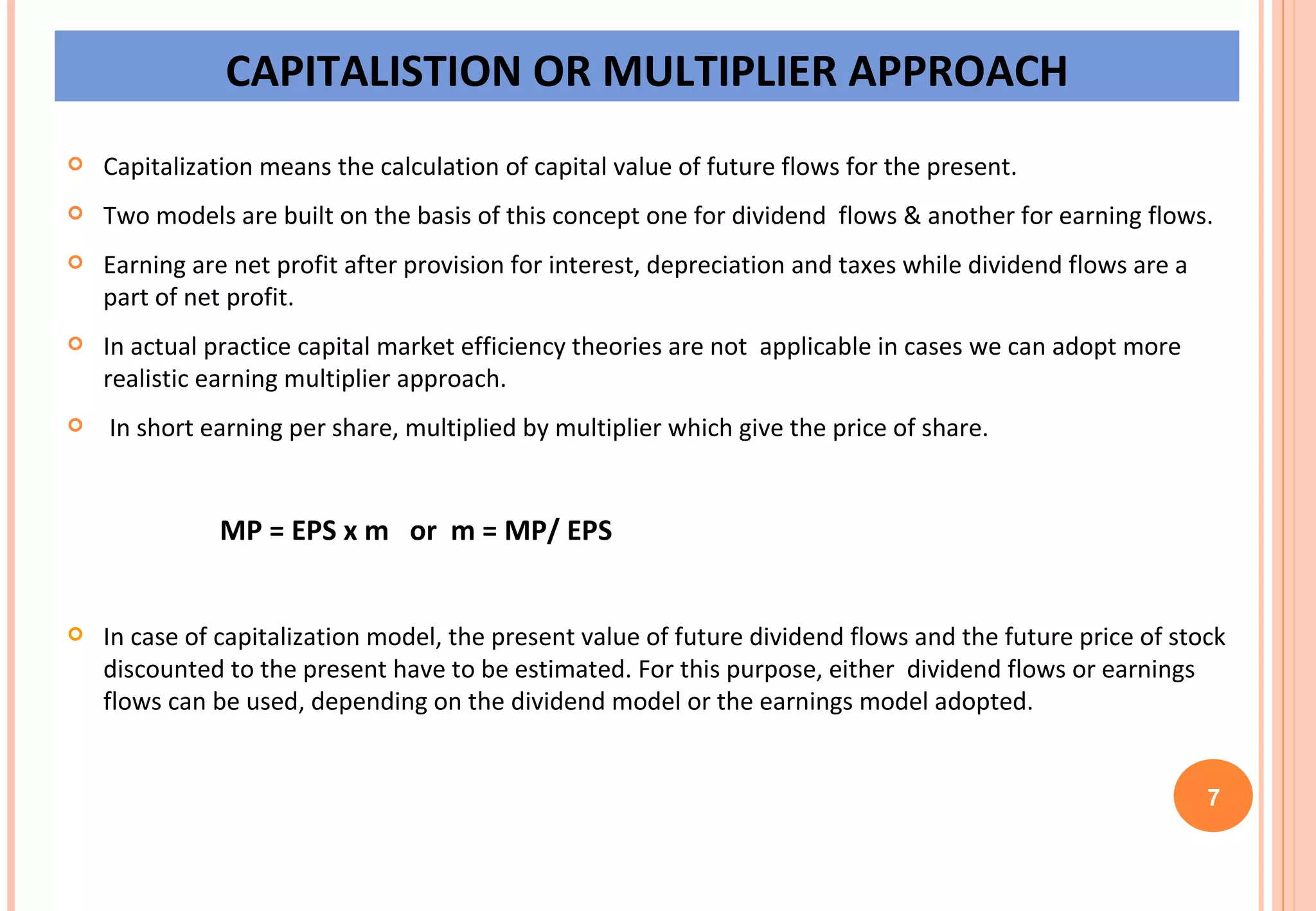CAPITALISTION OR MULTIPLIER APPROACH Capitalization means the calculation of capital value of future flows for the present. Two models are built on the basis of this concept one for dividend  flows & another for earning flows. Earning are net profit after provision for interest, depreciation and taxes while dividend flows are a part of net profit. In actual practice capital market efficiency theories are not  applicable in cases we can adopt more realistic earning multiplier approach. In short earning per share, multiplied by multiplier which give the price of share. MP = EPS x m  or  m = MP/ EPS In case of capitalization model, the present value of future dividend flows and the future price of stock discounted to the present have to be estimated. For this purpose, either  dividend flows or earnings flows can be used, depending on the dividend model or the earnings model adopted. 7 