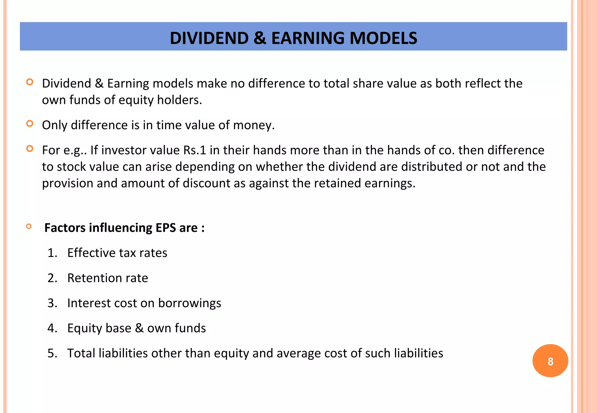 DIVIDEND & EARNING MODELS Dividend & Earning models make no difference to total share value as both reflect the own funds of equity holders. Only difference is in time value of money. For e.g.. If investor value Rs.1 in their hands more than in the hands of co. then difference to stock value can arise depending on whether the dividend are distributed or not and the provision and amount of discount as against the retained earnings. Factors influencing EPS are :   1.  Effective tax rates  2.  Retention rate  3.  Interest cost on borrowings 4.  Equity base & own funds 5.  Total liabilities other than equity and average cost of such liabilities  8 