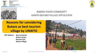 Burera Youth Community (B.Y.C) UNWTO 1
10-May-24
Reasons for considering
Butaro as best tourism
village by UNWTO
BURERA YOUTH COMMUNITY
UNWTO-BUTARO VILLAGE APPLICATION
Burera District,
Butaro Sector,
Rusumo Cell,
Butaro Village
BYC Address:
 