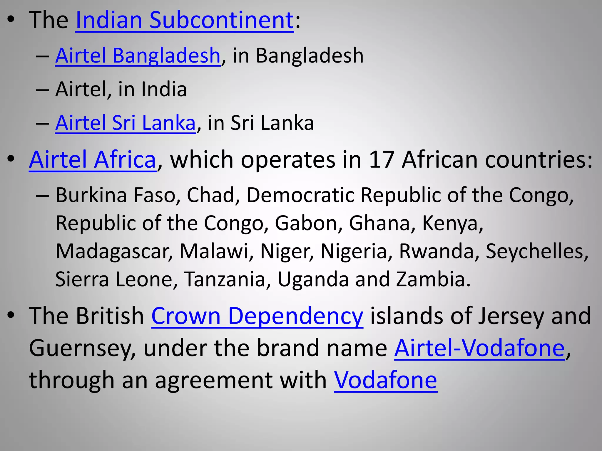 • The Indian Subcontinent:
– Airtel Bangladesh, in Bangladesh
– Airtel, in India
– Airtel Sri Lanka, in Sri Lanka
• Airtel Africa, which operates in 17 African countries:
– Burkina Faso, Chad, Democratic Republic of the Congo,
Republic of the Congo, Gabon, Ghana, Kenya,
Madagascar, Malawi, Niger, Nigeria, Rwanda, Seychelles,
Sierra Leone, Tanzania, Uganda and Zambia.
• The British Crown Dependency islands of Jersey and
Guernsey, under the brand name Airtel-Vodafone,
through an agreement with Vodafone
 
