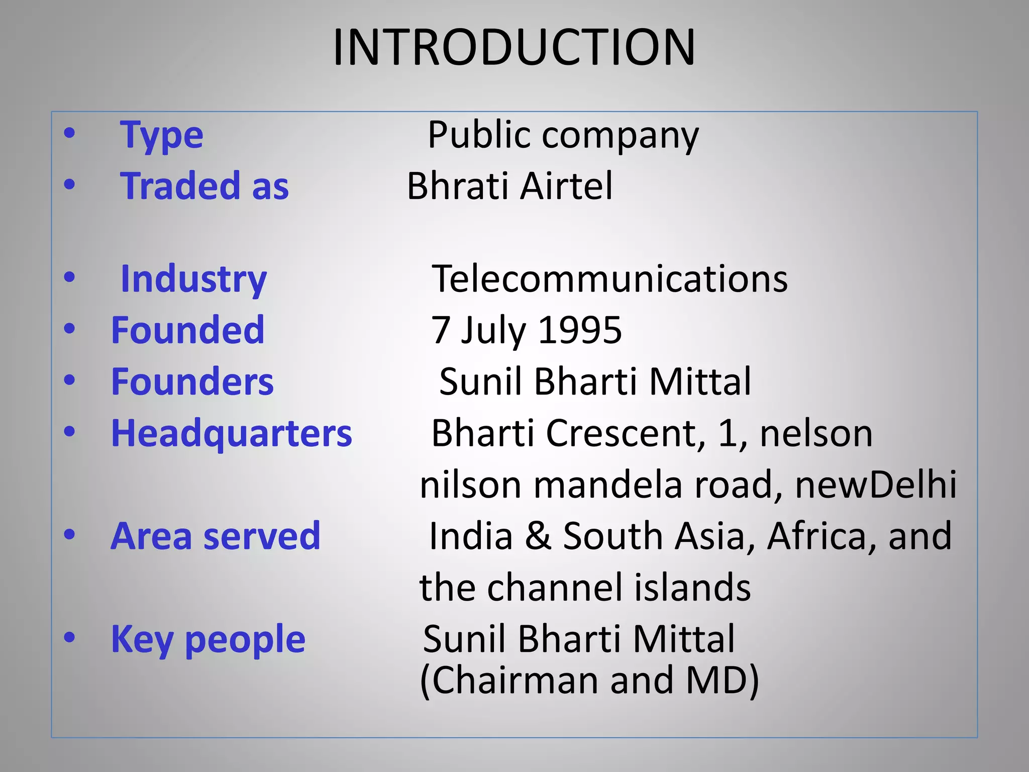 INTRODUCTION
• Type Public company
• Traded as Bhrati Airtel
• Industry Telecommunications
• Founded 7 July 1995
• Founders Sunil Bharti Mittal
• Headquarters Bharti Crescent, 1, nelson
nilson mandela road, newDelhi
• Area served India & South Asia, Africa, and
the channel islands
• Key people Sunil Bharti Mittal
(Chairman and MD)
 