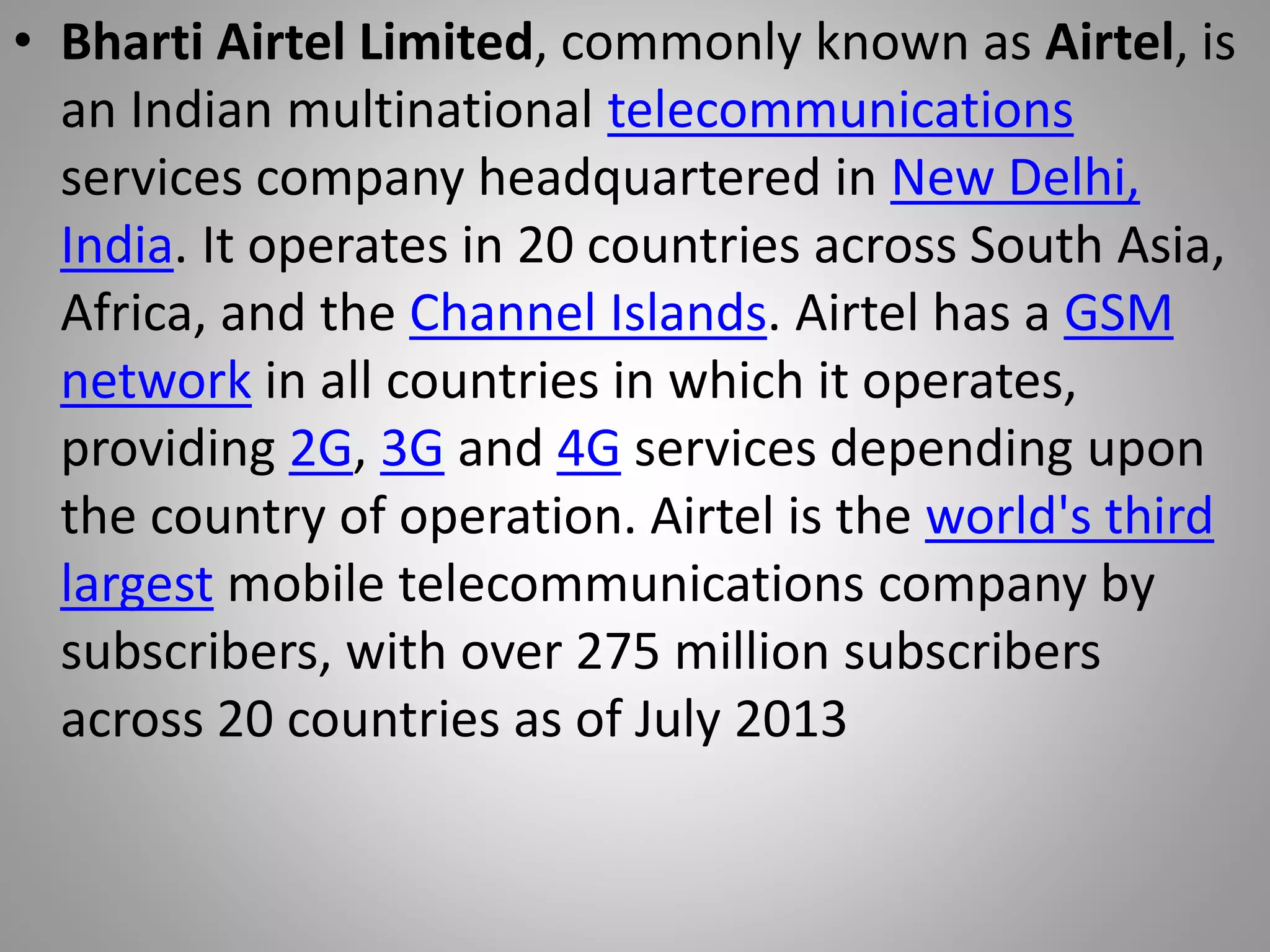 • Bharti Airtel Limited, commonly known as Airtel, is
an Indian multinational telecommunications
services company headquartered in New Delhi,
India. It operates in 20 countries across South Asia,
Africa, and the Channel Islands. Airtel has a GSM
network in all countries in which it operates,
providing 2G, 3G and 4G services depending upon
the country of operation. Airtel is the world's third
largest mobile telecommunications company by
subscribers, with over 275 million subscribers
across 20 countries as of July 2013
 