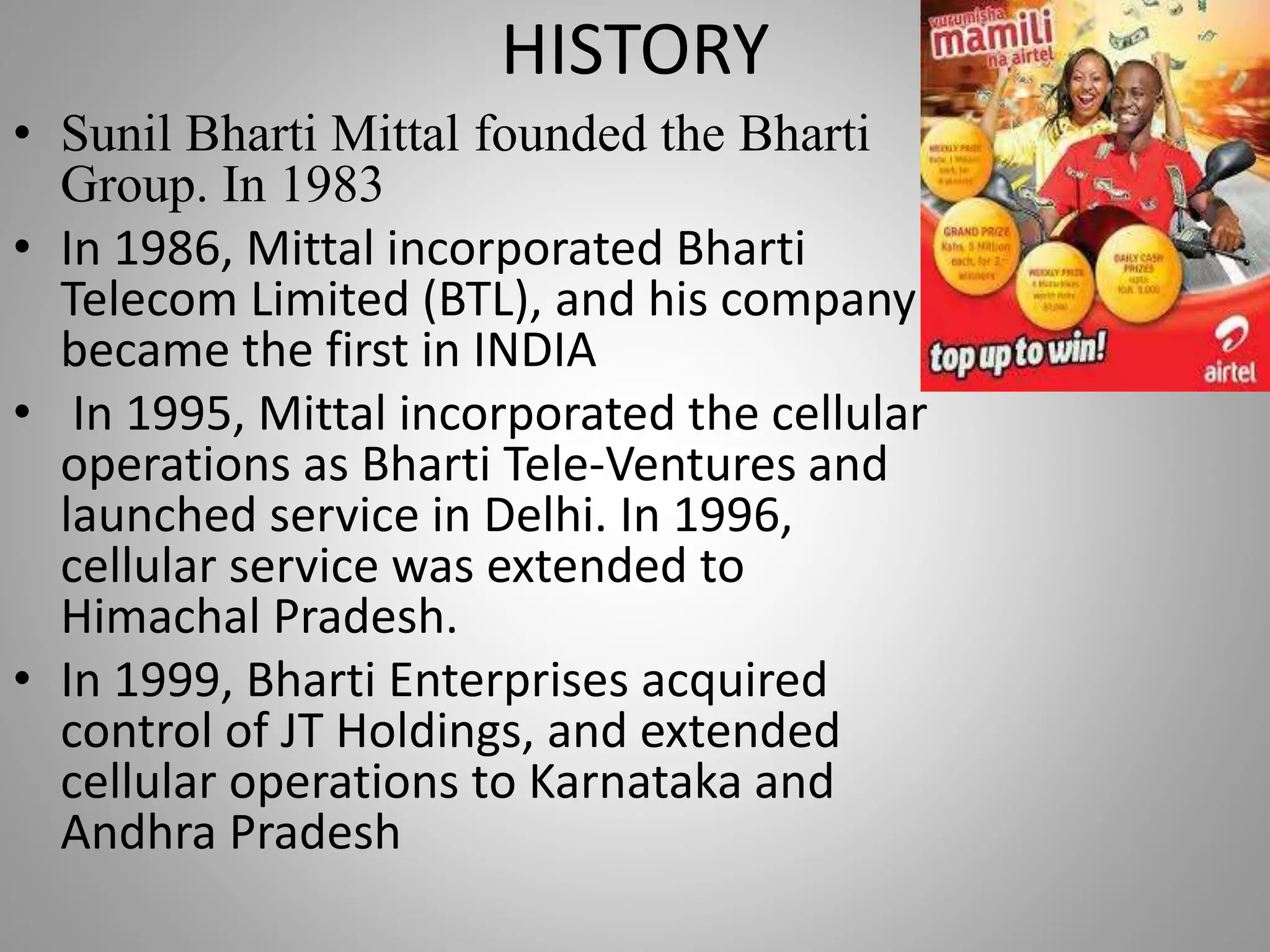 HISTORY
• Sunil Bharti Mittal founded the Bharti
Group. In 1983
• In 1986, Mittal incorporated Bharti
Telecom Limited (BTL), and his company
became the first in INDIA
• In 1995, Mittal incorporated the cellular
operations as Bharti Tele-Ventures and
launched service in Delhi. In 1996,
cellular service was extended to
Himachal Pradesh.
• In 1999, Bharti Enterprises acquired
control of JT Holdings, and extended
cellular operations to Karnataka and
Andhra Pradesh
 