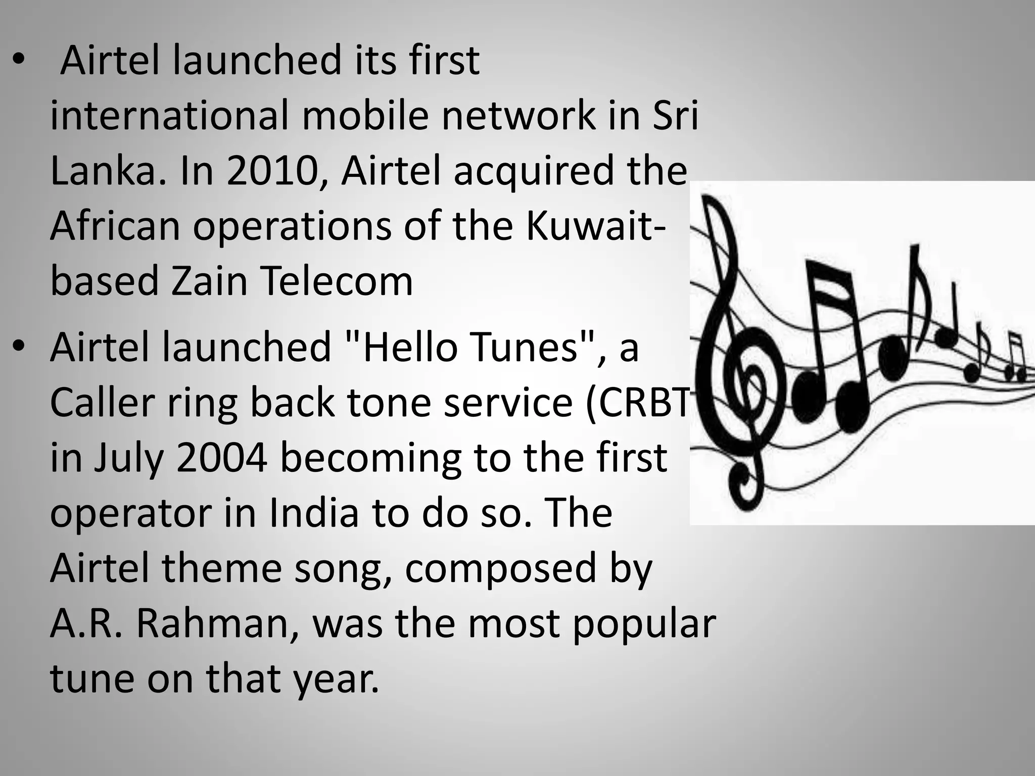 • Airtel launched its first
international mobile network in Sri
Lanka. In 2010, Airtel acquired the
African operations of the Kuwait-
based Zain Telecom
• Airtel launched "Hello Tunes", a
Caller ring back tone service (CRBT),
in July 2004 becoming to the first
operator in India to do so. The
Airtel theme song, composed by
A.R. Rahman, was the most popular
tune on that year.
 