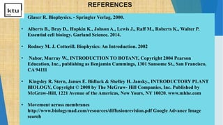 REFERENCES
• Glaser R. Biophysics. - Springler Verlag, 2000.
• Alberts B., Bray D., Hopkin K., Johson A., Lewis J., Raff M., Roberts K., Walter P.
Essential cell biology. Garland Science. 2014.
• Rodney M. J. Cotterill. Biophysics: An Introduction. 2002
• Nabor, Murray W., INTRODUCTION TO BOTANY, Copyright 2004 Pearson
Education, Inc., publishing as Benjamin Cummings, 1301 Sansome St., San Francisco,
CA 94111
• Kingsley R. Stern, James E. Bidlack & Shelley H. Jansky., INTRODUCTORY PLANT
BIOLOGY, Copyright © 2008 by The McGraw- Hill Companies, Inc. Published by
McGraw-Hill, 1221 Avenue of the Americas, New Yours, NY 10020. www.mhhe.com
• Movement across membranes
http://www.biologymad.com/resources/diffusionrevision.pdf Google Advance Image
search
 