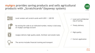 12
myAgro provides saving products and sells agricultural
products with „Scratchcards“(layaway system)
Local vendors sell scratch-cards worth USD 1 – USD 50
By texting the code to an indicated number, money is laid away
on myAgro (savings) account
myAgro delivers high quality seeds, fertilizer and (small) tools
The service includes financial training and transport
 Local and confidential
way of saving
 Timely delivery
 High quality
 Correct application
 