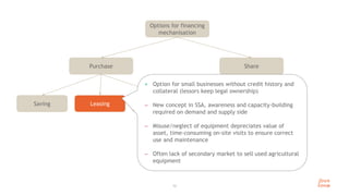 Share
Purchase
13
Options for financing
mechanisation
Leasing
Saving Financing
+ Option for small businesses without credit history and
collateral (lessors keep legal ownership)
 New concept in SSA, awareness and capacity-building
required on demand and supply side
 Misuse/neglect of equipment depreciates value of
asset, time-consuming on-site visits to ensure correct
use and maintenance
 Often lack of secondary market to sell used agricultural
equipment
 
