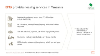 14
EFTA provides leasing services in Tanzania
Leasing of equipment starts from TZS 20 million
(~ USD 8,600 USD)
No collateral, incorporated company, audited accounts
required
10%-30% advance payment, 36-month repayment period
Monitoring visits are conducted every three months
EFTA directly resales used equipment which has not been
repaid
 Opportunity for
entrepreneurs
without collateral to
invest in machines
https://www.efta.co.tz/?page_id=172, also see: https://www.dfcugroup.com/business-banking/loans/leasing/
 