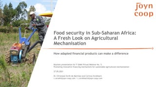 Food security in Sub-Saharan Africa:
A Fresh Look on Agricultural
Mechanisation
How adapted financial products can make a difference
27.05.2021
Dr. Christiane Ströh de Martínez and Corinna Strohbach
c.stroeh@joyn-coop.com / c.strohbach@joyn-coop.com
Keynote presentation for F-SAMA Virtual Webinar No. 5:
Promoting innovative financing mechanisms for sustainable agricultural mechanization
 